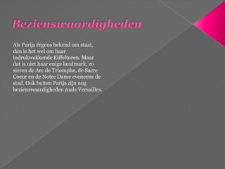 BezienswaardighedenAls Parijs érgens bekend om staat, dan is het wel om haar indrukwekkende Eiffeltoren. Maar dat is niet haar enige landmark, zo sieren de Arc de Triomphe, de SacreCoeur en de Notre Dame eveneens de stad. Ook buiten Parijs zijn nog bezienswaardigheden zoals Versailles.