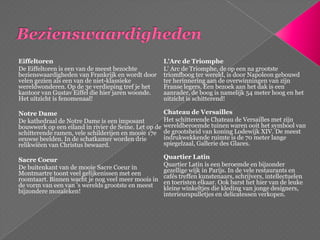 BezienswaardighedenEiffeltorenDe Eiffeltoren is een van de meest bezochte bezienswaardigheden van Frankrijk en wordt door velen gezien als een van de niet-klassieke wereldwonderen. Op de 3e verdieping tref je het kantoor van GustavEiffel die hier jaren woonde. Het uitzicht is fenomenaal!Notre DameDe kathedraal de Notre Dame is een imposant bouwwerk op een eiland in rivier de Seine. Let op de schitterende ramen, vele schilderijen en mooie 17e eeuwse beelden. In de schatkamer worden drie relikwiëen van Christus bewaard.SacreCoeurDe buitenkant van de mooie SacreCoeur in Montmartre toont veel gelijkenissen met een roomtaart. Binnen wacht je nog veel meer moois in de vorm van een van 's werelds grootste en meest bijzondere mozaïeken! L'Arc de TriompheL' Arc de Triomphe, de op een na grootste triomfboog ter wereld, is door Napoleon gebouwd ter herinnering aan de overwinningen van zijn Franse legers. Een bezoek aan het dak is een aanrader, de boog is namelijk 54 meter hoog en het uitzicht is schitterend! Chateau de VersaillesHet schitterende Chateau de Versailles met zijn wereldberoemde tuinen waren ooit het symbool van de grootsheid van koning Lodewijk XIV. De meest indrukwekkende ruimte is de 70 meter lange spiegelzaal, Gallerie des Glaces. QuartierLatinQuartierLatin is een beroemde en bijzonder gezellige wijk in Parijs. In de vele restaurants en cafés treffen kunstenaars, schrijvers, intellectuelen en toeristen elkaar. Ook barst het hier van de leuke kleine winkeltjes die kleding van jonge designers, interieurspulletjes en delicatessen verkopen.