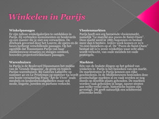 Winkelen in ParijsWinkelpassagesEr zijn talloze winkelgalerijen te ontdekken in Parijs. Zij verbinden monumenten en boulevards op een manier die je niet zou verwachten. De driehoek gevormd door het Louvre, de opera en de beurs herbergt verschillende passages. Op het ogenblik dat Haussmann Parijs van haar middeleeuwse straatjes en steegjes ontdeed, bouwden projectontwikkelaars passages.WarenhuizenIn Parijs is de Boulevard Haussmann het mekka van de 'GrandsMagasins', de grote en typisch Parijse warenhuizen. Bij Galeries Lafayette op nummer 40 en LePrintemps op nummer 64 wordt een bonte verzameling Frans "Art de Vivre" zoals meubels en keukenbenodigdheden maar ook mode, lingerie, juwelen en parfums verkocht.VlooienmarktenParijs heeft een erg beroemde vlooienmarkt, namelijk "Lemarchéauxpuces de Saint-Ouen". Deze markt werd in 1885 begonnen en beslaat meer dan 6 hectare. Iedere week komen er zo'n 70.000 bezoekers op af. De "Puces de Saint-Ouen" bestaat uit zo'n 2000 winkeltjes waar echt alles wordt verkocht, van oude meubels tot oude postzegels.MarktenEén van de leukste dingen op het gebied van winkelen in  Parijs is het bezoeken van een markt. De marktstraten in Parijs kennen een rijke geschiedenis. In de Middeleeuwen bestonden deze grootschalige markten al en vaak worden ze nog steeds op dezelfde plaats gehouden. De markten worden vaak gehouden in lange, nauwe straten aan welke veelal oude, historische huizen zijn gevestigd. Dit geeft natuurlijk een schitterend pittoreske beeld.
