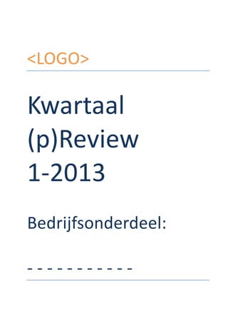 <LOGO>	
  
	
  
	
  
Kwartaal	
  
(p)Review	
  
1-­‐2013	
  
	
  
Bedrijfsonderdeel:	
  
	
  
-­‐	
  -­‐	
  -­‐	
  -­‐	
  -­‐	
  -­‐	
  -­‐	
  -­‐	
  -­‐	
  -­‐	
  -­‐	
  	
   	
  
 