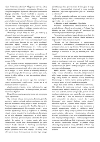 5
zjawiska co ja. Moje zjawiska naleza do mnie, jego do niego.
Jedynie w niesamodzielnej obecnosci ja moge posiadac
wspóldane z jego cialem jego zjawiska i jego „tu „, do którego
sa odniesione"
„Jest wiec sprawa doswiadczenia we wczuciu w dalszym
jego przebiegu pouczyc mnie o charakterze tego czlowieka, o
jego wiedzy o tym co moze, itd".
2. Zjawisko wczucia w pogladach Edyty Stein.
Uczennica i wspólpracownica Edmunda Husserla, w 1917r.
uzyskala doktorat z filozofii na uniwersytecie we Fryburgu. Praca
doktorska na temat „Problem wczucia sie” poswiecona byla
fenomenologicznym studiom nad tym zjawiskiem.
Wczucie to akt psychiczny, inaczej okreslany przez Stein slo-
wami „wciagnal mnie w siebie". Wówczas czlowiek stawia sie na
miejscu osoby, w której przezycia sie wczuwa.
Wczucie nie jest równoznaczne ze spostrzezeniem
zewnetrznym. E. Stein twierdzi iz „wczuwamy sie nie w realnie
postrzegany obiekt, lecz w jego fenomen.” Wczucie nie ma wiec
charakteru zewnetrznego spostrzezenia, ma z nim jednak cos
wspólnego, to mianowicie, ze „sam jego przedmiot jest tu i teraz
obecny."
Przezycie [wczucia] jest tym samym dla wczuwajacego sie i
wczuwanego. W ten sposób osoba wczuwajaca sie zdobywa
wiedze o sposobie przezywania osoby wczuwanej. Obok wczucia
istnieje tez wspólodczucie. W tym przypadku przezycie
wspólodczuwane jest glebsze i bardziej rozciagniete w czasie, niz
przezycie wspólodczuwanego.
Oprócz wczucia, którego zródlem jest przezycie drugiej
osoby - wczucie w kontakcie z inna osoba, istnieje wczucie w
sobie, bedace wynikiem przezyc artystycznych czlowieka. Ten
drugi rodzaj wczucia ma charakter wczucia wewnetrznego
dokonywanego w obrebie psychiki jednego podmiotu i jest
zewnetrzne wobec wczucia w kontakcie z druga osoba.
Edyta Stein uwaza empatie za dobry srodek samooceny .
Jako zdolnosc do przezywania wartosci i uczuc, pozwala
zrozumiec swoja wartosc i doswiadczyc jej w sobie. Staje sie
wiec takze srodkiem poznania samego siebie, pozwala bowiem
okreslic czym nie jestesmy, czym wiecej albo mniej jestesmy niz
inni. Czlowiek wg E. Stein nie moze stac sie osobowoscia,
jezeli samodzielnie nie odczuwa wartosci. Akt wczucia,
dokonywany przez podmiot duchowy, „osobe duchowa",
umozliwia wejscie w „królestwo ducha” drugiego czlowieka.
Umiejetnosc wartosciowania staje sie wiec podstawowa w
procesie empatycznego wejscia w „królestwo ducha".
Czlowiek staje sie wtedy zdolny do poznania swoich wlasnych
uczuc i potrzeb, a takze uczuc i potrzeb drugiego czlowieka.
Wartosci, hierarchicznie wyzsze od uczuc sa nadbudowane nad
nimi. Jedynie postawa poszukujaca i wartosciujaca pozwala ten
system wartosci rozbudowac. Dzie ki takiemu rozwojowi staje
sie mozliwe „spostrzezenie osobowe” za pomoca którego,
czlowiek poznaje przezycie innego.Edyta Stein podkresla wage
poszukiwania wartosci w drodze tworzenia sie pragnienia
poznania.
cialem obiektywnie odbierane". Aby poznac czlowieka nalezy
uruchomic procesy poznawcze - spostrzeganie ukierunkowane
szczególnie na procesy psychiczne jako sygnaly odbierane od
drugiego czlowieka. Husserl wychodzi z zalozenia, ze
czlowiek jako istota psychiczna tylko wtedy posiada
obiektywne istnienie, jezeli istnieje mozliwosc
„intersubiektywnej prezentacji". Poznanie istoty psychicznej,
która jest dostepna doswiadczeniu intersubiektywnemu wg.
Husserla dokonac sie moze jedynie przez „wczucie". To ono
jest pierwszym warunkiem wszelkiego poznania czlowieka,
który jest przede wszystkim istota duchowa.
"Równiez po cudzym mózgu nie moze „byc widac” [...]
nalezacych [don] procesów psychicznych".
Husserl proponuje ustalenie pewnej „gramatyki wyrazu”
zdarzen psychicznych jako wyniku systematycznych badan
zycia psychicznego, (wyraza sie ono [zycie psychiczne]
obiektywnie poprzez „cielesne ruchy", w psychologii
nazywane emocjami). Wyksztalcajacy sie z wolna system
„wyrazu” zdarzen psychicznych staje sie ontologiczny do
systemu jezyka dla wyrazenia mysli. (166)
Warunkiem utworzenia sie „systemu uporzadkowanych
oznak” procesów psychicznych jest przedluzajace sie
doswiadczenie innych ludzi ukonstytuowanych juz przez
wczucie. (165)
Aby zrozumiec zjawisko drugiego czlowieka nieodzowne
jest wczucie, dzieki któremu pojawia sie swiadomosc, ze do
spostrzeganego przeze mnie ciala nalezy zycie psychiczne, tak
jak do mojego. To dzieki wczuciu i swiadomej obserwacji
zycia psychicznego jakie towarzyszy kazdemu zyciu ciala,
stajemy sie zdolni odebrac to cialo jako zamknieta jednosc -
czlowieka. (168)
Kazdy czlowiek, gdy chodzi o jego cialo wystepuje w
zwiazku przestrzennym, wsród rzeczy i porusza sie w tej
przestrzeni razem ze swoja dusza.
„Jezeli cos jest zwiazane z czyms ruchomym, to z jego
ruchem jest wspólporuszane l tak samo poruszana jest calosc
utworzona z obydwu"
Dla problemu wczucia ogromnie istotne jest zrozumienie
„bycia w przestrzeni”
Aby zaistniala sytuacja porozumienia, kontaktu, potrzeba
wytworzyc cielesny zwiazek, cielesne powiazania, np. aby
przekazac wiadomosc musze podejsc i mówic do drugiego.
Przestrzen odgrywa tu ogromna role. Psychika objawia sie w
okreslonej czasoprzestrzeni. Aby zrozumiec sygnal - wyraz
zdarzenia psychicznego musza go rozpatrywac w konkretnej
sytuacji w jakiej sie pojawil a nie abstrakcyjnie. Przypisana
jest mu wiec okreslona czasoprzestrzen, w której poprzez
wczucie uchwytuje zjawisko drugiego czlowieka albo przez
analogie do mojego Ja i mojego swiata albo przez
„doswiadczenie innych ludzi ukonstytuowanych juz przez
wczucie” Kazdy czlowiek w okreslonej czasoprzestrzeni
posiada okreslone przejawy (co wynika z zalozenia, ze
wszyscy posiadamy takie same zmysly), „ale nigdy, drugi
czlowiek nie moze równoczesnie ze mna miec tego samego
 