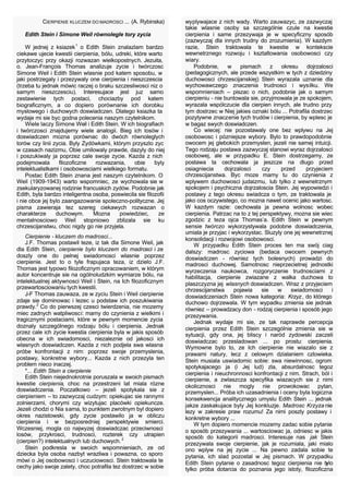 6
CIERPIENIE KLUCZEM DO MADROSCI ... (A. Rybinska)
Edith Stein i Simone Weil równolegle tory zycia
W jednej z ksiazek1
o Edith Stein znalazlam bardzo
ciekawe ujecie kwestii cierpienia, bólu, udreki, które warto
przytoczyc przy okazji rozwazan wielkopostnych. Jezuita,
o. Jean-François Thomas analizuje zycie i twórczosc
Simone Weil i Edith Stein wlasnie pod katem sposobu, w
jaki postrzegaly i przezywaly one cierpienia i nieszczescia
(trzeba tu jednak mówic raczej o braku szczesliwosci niz o
samym nieszczesciu). Interesujace jest juz samo
zestawienie tych postaci, chociazby pod katem
biograficznym, a co dopiero porównanie ich dorobku
myslowego i duchowych doswiadczen. Dlatego ksiazka ta
wydaje mi sie byc godna polecenia naszym czytelnikom.
Wiele laczy Simone Weil i Edith Stein. W ich biografiach
i twórczosci znajdujemy wiele analogii. Bieg ich losów i
doswiadczen mozna porównac do dwóch równoleglych
torów czy linii zycia. Byly Zydówkami, którym przyszlo zyc
w czasach nazizmu, Obie umilowaly prawde, dazyly do niej
i poszukiwaly ja poprzez cale swoje zycie. Kazda z nich
podejmowala filozoficzne rozwazania, obie byly
intelektualistkami i osobowosciami wielkiego formatu.
Postac Edith Stein znana jest naszym czytelnikom. O
Weil (1909-1943) warto wspomniec, ze wychowala sie w
zsekularyzowanej rodzinie francuskich zydów. Podobnie jak
Edith, byla bardzo inteligentna osoba, poswiecila sie filozofii
i nie obce jej bylo zaangazowanie spoleczno-polityczne. Jej
pisma zawieraja tez szereg ciekawych rozwazan o
charakterze duchowym. Mozna powiedziec, ze
mentalnosciowo Weil stopniowo zblizala sie ku
chrzescijanstwu, choc nigdy go nie przyjela.
Cierpienie - kluczem do madrosci...
J.F. Thomas postawil teze, iz tak dla Simone Weil, jak
dla Edith Stein, cierpienie bylo kluczem do madrosci i ze
doszly one do pelnej swiadomosci wlasnie poprzez
cierpienie. Jest to o tyle frapujaca teza, iz dzielo J.F.
Thomas jest typowo filozoficznym opracowaniem, w którym
autor koncentruje sie na ogólnoludzkim wymiarze bólu, na
intelektualnej aktywnosci Weil i Stein, na Ich filozoficznym
przewartosciowaniu tych kwestii.
J-F Thomas zauwaza, ze w zyciu Stein i Weil cierpienie
zdaje sie dominowac i lezec u podstaw ich poszukiwania
prawdy.2
Co do pierwszej czesci twierdzenia, nie mozemy
miec zadnych watpliwosci: mamy do czynienia z wielkimi i
tragicznymi postaciami, które w pewnym momencie zycia
doznaly szczególnego rodzaju bólu i cierpienia. Jednak
przez cale ich zycie kwestia cierpienia byla w jakis sposób
obecna w ich swiadomosci, niezaleznie od jakosci ich
wlasnych doswiadczen. Kazda z nich podjela swa wlasna
próbe konfrontacji z nim: poprzez swoje przemyslenia,
postawy, konkretne wybory... Kazda z nich przezyla ten
problem nieco inaczej.
*... Edith Stein a cierpienie
Edith Stein niejednokrotnie poruszala w swoich pismach
kwestie cierpienia, choc na przestrzeni lat miala rózne
doswiadczenia. Poczatkowo – jezeli spotykala sie z
cierpieniem – to zazwyczaj cudzym: opiekujac sie rannymi
zolnierzami, chorymi czy wizytujac placówki opiekuncze.
Jezeli chodzi o Nia sama, to punktem zwrotnym byl dopiero
okres nazistowski, gdy zycie postawilo ja w obliczu
cierpienia i w bezposredniej perspektywie smierci.
Wczesniej, mogla co najwyzej doswiadczac przeciwnosci
losów, przykrosci, trudnosci, rozterek czy utrapien
(cierpien?) intelektualnych lub duchowych.2
Stein podkresla w swoich wspomnieniach, ze od
dziecka byla osoba nazbyt wrazliwa i powazna, co sporo
mówi o Jej osobowosci i uczuciowosci. Stein traktowala te
cechy jako swoje zalety, choc potrafila tez dostrzec w sobie
wyplywajace z nich wady. Warto zauwazyc, ze zazwyczaj
takie wlasnie osoby sa szczególnie czule na kwestie
cierpienia i same przezywaja je w specyficzny sposób
(zazwyczaj dla innych trudny do zrozumienia). W kazdym
razie, Stein traktowala te kwestie w kontekscie
wewnetrznego rozwoju i ksztaltowania osobowosci czy
wiary.
Podobnie, w pismach z okresu dojrzalosci
(pedagogicznych, ale przede wszystkim w tych z dziedziny
duchowosci chrzescijanskiej) Stein wyrazala uznanie dla
wychowawczego znaczenia trudnosci i wysilku. We
wspomnieniach – piszac o nich, podobnie jak o samym
cierpieniu - nie buntowala sie, przyjmowala je ze spokojem,
wyrazala wspólczucie dla cierpien innych, ale trudno przy
tym dostrzec w Niej jakies oznaki bólu ... Potrafila dostrzec
pozytywne znaczenie tych trudów i cierpienia, by wplesc je
w bagaz swych doswiadczen.
Co wiecej: nie pozostawaly one bez wplywu na Jej
osobowosc i pózniejsze wybory. Bylo to prawdopodobnie
owocem jej glebokich przemyslen, jezeli nie samej intuicji.
Tego rodzaju postawa zazwyczaj stanowi wyraz dojrzalosci
osobowej, ale w przypadku E. Stein dostrzegamy, ze
postawa ta cechowala ja jeszcze na dlugo przed
osiagniecia dojrzalosci czy przed przyjeciem
chrzescijanstwa. Byc moze mamy tu do czynienia z
wplywem duchowosci judaizmu, lub tylko z wewnetrznym
spokojem i psychiczna dojrzaloscia Stein. Jej wypowiedzi i
postawy z tego okresu swiadcza o tym, ze traktowala je
jako cos oczywistego, co mozna nawet ocenic jako wartosc.
W kazdym razie: cechowala ja pewna wolnosc wobec
cierpienia. Patrzac na to z tej perspektywy, mozna sie wiec
zgodzic z teza ojca Thomas’a. Edith Stein w pewnym
sensie twórczo wykorzystywala podobne doswiadczenia,
umiala je przyjac i wykorzystac. Sluzyly one jej wewnetrznej
konsolidacji i rozwojowi osobowosci.
W przypadku Edith Stein proces ten ma swój ciag
dalszy: madrosc zyciowa (bedaca owocem pewnych
doswiadczen - równiez tych bolesnych) prowadzi do
madrosci duchowej. Samotnosc nieprzecietnej jednostki
wyrzeczenia naukowca, rozgoryczenie trudnosciami z
habilitacja, cierpienie zwiazane z walka duchowa to
plaszczyzna jej wlasnych doswiadczen. Wraz z przyjeciem
chrzescijanstwa pojawia sie w swiadomosci i
doswiadczeniach Stein nowa kategoria: Krzyz, do którego
duchowo dojrzewala. W tym wypadku zmienia sie jednak
równiez – prowadzacy don - rodzaj cierpienia i sposób jego
przezywania.
Jednak wydaje mi sie, ze tak naprawde percepcja
cierpienia przez Edith Stein szczególnie zmienia sie w
sytuacji, gdy ona, jej bliscy i naród zydowski zaczeli
doswiadczac przesladowan ... po prostu: cierpienia.
Wymowne bylo to, ze Ich cierpienie nie wiazalo sie z
prawami natury, lecz z celowym dzialaniem czlowieka.
Stein musiala uswiadomic sobie: swa niewinnosc, ogrom
spotykajacego ja (i Jej lud) zla, absurdalnosc tegoz
cierpienia i nieuchronnosci konfrontacji z nim. Strach, ból i
cierpienie, a zwlaszcza specyfika wiazacych sie z nimi
okolicznosci nie mogly nie prowokowac pytan,
przemyslen... Próba ich uzasadnienia i oceny byla logiczna
konsekwencja analitycznego umyslu Edith Stein ... jednak
jakze zaskakujace byly Jej konkluzje. Madrosc Krzyza nie
lezy w zakresie praw rozumu! Za nimi poszly postawy i
konkretne wybory ...
W tym dopiero momencie mozemy zadac sobie pytanie
o sposób przezywania ... wartosciowac ja, odniesc w jakis
sposób do kategorii madrosci. Interesuje nas jak Stein
przezywala swoje cierpienie, jak je rozumiala, jaki mialo
ono wplyw na jej zycie ... Na pewno zadala sobie te
pytania, ich slad pozostal w Jej pismach. W przypadku
Edith Stein pytanie o zasadnosc tegoz cierpienia nie bylo
tylko próba dotarcia do poznania jego istoty, filozoficzna
 