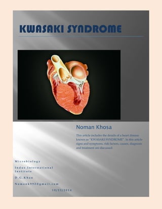 KWASAKI SYNDROME 
Microbiology Indus International Institute D.G.Khan Nomank992@gmail.com 10/22/2014 Noman Khosa This article includes the details of a heart disease known as “KWASAKI SYNDROME”. In this article signs and symptoms, risk factors, causes, diagnosis and treatment are discussed.  