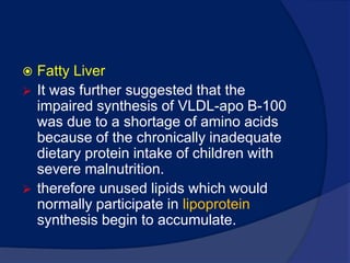 PathophysiologyPeripheral oedemaRecent studies show that children in kwashiorkor have abnormal renal architecture that can be explained by loss of glycoseaminoglycans and they lose glycosaminoglycans from the intestine  (particularly heparansulphateproteoglycan); the loss of the ability of glycosaminoglycans to retain water in the form of a gel, may cause the appearance of pitting oedema.Fatty LiverIt was further suggested that the impaired synthesis of VLDL-apo B-100 was due to a shortage of amino acids because of the chronically inadequate dietary protein intake of children with severe malnutrition.
