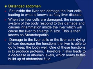 therefore unused lipids which would normally participate inlipoproteinsynthesis begin to accumulate. Distended abdomen Fat inside the liver can damage the liver cells, leading to what is known as fatty liver disease. 