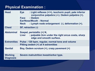 Case ReportMF, was admitted to RSUP HAM on April 13th 2010 at 1500.1 year oldBW : 9.8 kgheight  : 70 cmComplaint : Oedemat the body with dermatosis mostly at lower extremities and some part of his body experience for the last 2 weeks. At first, oedem start at his face genital all of his body. Fever  in last 2 days.Cough (-), flu (-).History of oedem (-)Defecation and urination : Normal.History of delivery ; spontaneous, aided by midwife, BW : 2800 gram, BL : unknown, crying, cyanosis (-). History of immunization : complete, BCG scar (+). History of feeding ; 	0- week 1 		: breast milk,	week 1 – 2 month 	: SGM 30 cc, 6-7 times/day.	2 month-7 month	: SGM + Promina. 	7 month- 13 month 	: porridge 3 times/day volume half bowl. 	13 month till now 	: rice. History of disease : (-) 