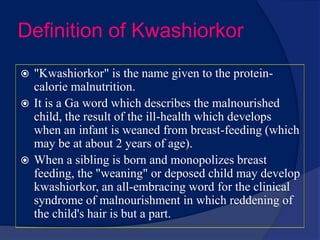 Definition of Kwashiorkor"Kwashiorkor" is the name given to the protein-calorie malnutrition.It is a Ga word which describes the malnourished child, the result of the ill-health which develops when an infant is weaned from breast-feeding (which may be at about 2 years of age). When a sibling is born and monopolizes breast feeding, the "weaning" or deposed child may develop kwashiorkor, an all-embracing word for the clinical syndrome of malnourishment in which reddening of the child's hair is but a part.
