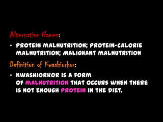 Alternative Names:
• Protein malnutrition; Protein-calorie
malnutrition; Malignant malnutrition
Definition of Kwashiorkor:
• Kwashiorkor is a form
of malnutrition that occurs when there
is not enough protein in the diet.
 