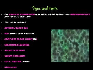 Signs and tests
• The physical examination may show an enlarged liver (hepatomegaly)
and general swelling.
• Tests may include:
• Arterial Blood Gas
• BUN(Blood Urea Nitrogen)
• Complete Blood Count(CBC)
• Creatinine Clearance
• Serum Creatinine
• Serum Potassium
• Total Protein Levels
• Urinalysis
 