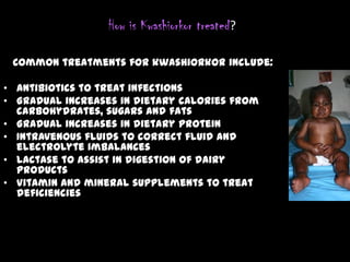 How is Kwashiorkor treated?
Common treatments for kwashiorkor include:
• Antibiotics to treat infections
• Gradual increases in dietary calories from
carbohydrates, sugars and fats
• Gradual increases in dietary protein
• Intravenous fluids to correct fluid and
electrolyte imbalances
• Lactase to assist in digestion of dairy
products
• Vitamin and mineral supplements to treat
deficiencies
 