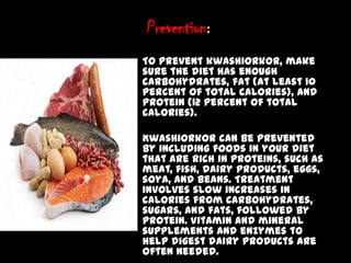 Prevention:
• To prevent kwashiorkor, make
sure the diet has enough
carbohydrates, fat (at least 10
percent of total calories), and
protein (12 percent of total
calories).
• Kwashiorkor can be prevented
by including foods in your diet
that are rich in proteins, such as
meat, fish, dairy products, eggs,
soya, and beans. Treatment
involves slow increases in
calories from carbohydrates,
sugars, and fats, followed by
protein. Vitamin and mineral
supplements and enzymes to
help digest dairy products are
often needed.
 