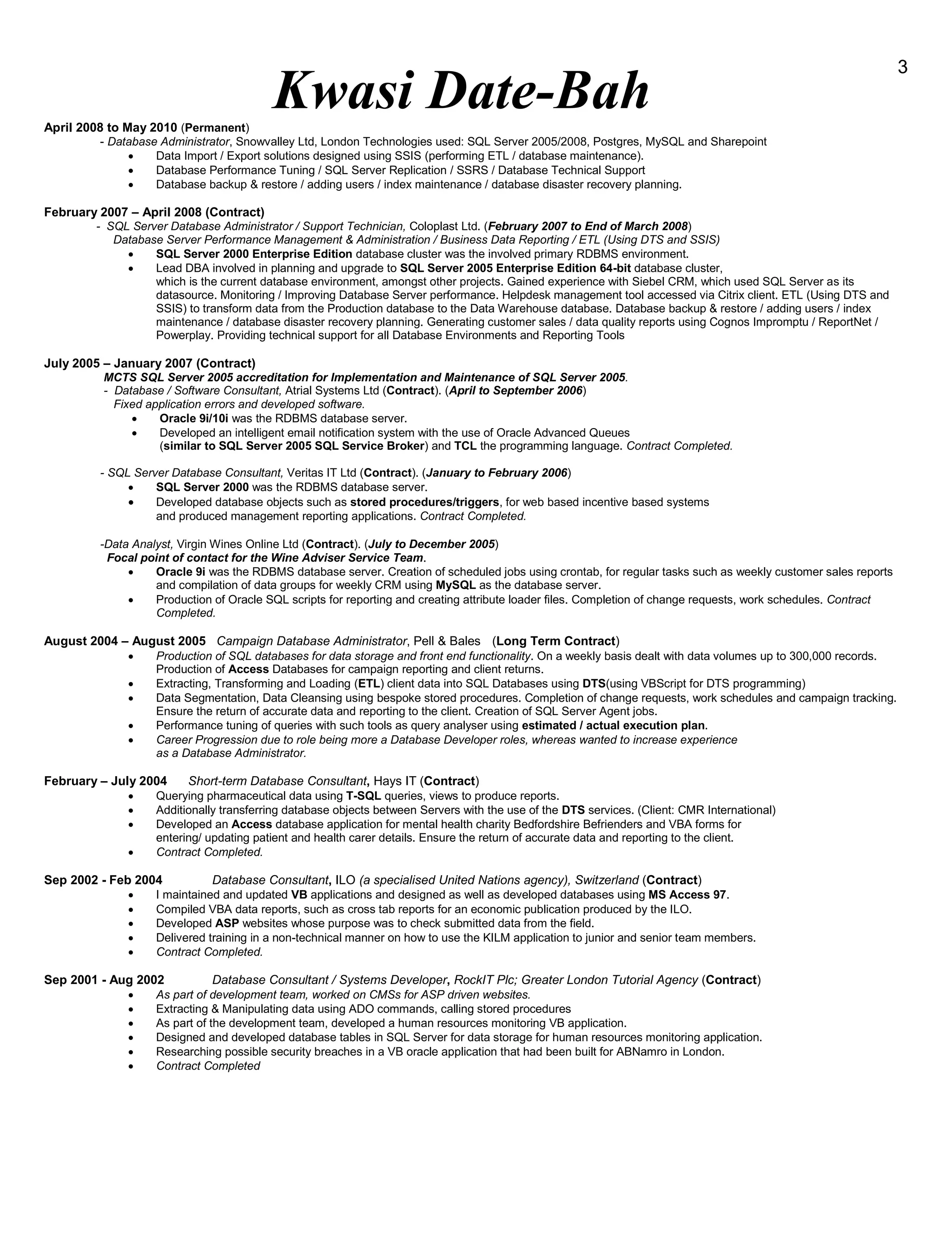 Kwasi Date-Bah
3
April 2008 to May 2010 (Permanent)
- Database Administrator, Snowvalley Ltd, London Technologies used: SQL Server 2005/2008, Postgres, MySQL and Sharepoint
 Data Import / Export solutions designed using SSIS (performing ETL / database maintenance).
 Database Performance Tuning / SQL Server Replication / SSRS / Database Technical Support
 Database backup & restore / adding users / index maintenance / database disaster recovery planning.
February 2007 – April 2008 (Contract)
- SQL Server Database Administrator / Support Technician, Coloplast Ltd. (February 2007 to End of March 2008)
Database Server Performance Management & Administration / Business Data Reporting / ETL (Using DTS and SSIS)
 SQL Server 2000 Enterprise Edition database cluster was the involved primary RDBMS environment.
 Lead DBA involved in planning and upgrade to SQL Server 2005 Enterprise Edition 64-bit database cluster,
which is the current database environment, amongst other projects. Gained experience with Siebel CRM, which used SQL Server as its
datasource. Monitoring / Improving Database Server performance. Helpdesk management tool accessed via Citrix client. ETL (Using DTS and
SSIS) to transform data from the Production database to the Data Warehouse database. Database backup & restore / adding users / index
maintenance / database disaster recovery planning. Generating customer sales / data quality reports using Cognos Impromptu / ReportNet /
Powerplay. Providing technical support for all Database Environments and Reporting Tools
July 2005 – January 2007 (Contract)
MCTS SQL Server 2005 accreditation for Implementation and Maintenance of SQL Server 2005.
- Database / Software Consultant, Atrial Systems Ltd (Contract). (April to September 2006)
Fixed application errors and developed software.
 Oracle 9i/10i was the RDBMS database server.
 Developed an intelligent email notification system with the use of Oracle Advanced Queues
(similar to SQL Server 2005 SQL Service Broker) and TCL the programming language. Contract Completed.
- SQL Server Database Consultant, Veritas IT Ltd (Contract). (January to February 2006)
 SQL Server 2000 was the RDBMS database server.
 Developed database objects such as stored procedures/triggers, for web based incentive based systems
and produced management reporting applications. Contract Completed.TCL, Oracle 9i/Oracle TCL, O
-Data Analyst, Virgin Wines Online Ltd (Contract). (July to December 2005)
Focal point of contact for the Wine Adviser Service Team.
 Oracle 9i was the RDBMS database server. Creation of scheduled jobs using crontab, for regular tasks such as weekly customer sales reports
and compilation of data groups for weekly CRM using MySQL as the database server.
 Production of Oracle SQL scripts for reporting and creating attribute loader files. Completion of change requests, work schedules. Contract
Completed.
August 2004 – August 2005 Campaign Database Administrator, Pell & Bales (Long Term Contract)
 Production of SQL databases for data storage and front end functionality. On a weekly basis dealt with data volumes up to 300,000 records.
Production of Access Databases for campaign reporting and client returns.
 Extracting, Transforming and Loading (ETL) client data into SQL Databases using DTS(using VBScript for DTS programming)
 Data Segmentation, Data Cleansing using bespoke stored procedures. Completion of change requests, work schedules and campaign tracking.
Ensure the return of accurate data and reporting to the client. Creation of SQL Server Agent jobs.
 Performance tuning of queries with such tools as query analyser using estimated / actual execution plan.
 Career Progression due to role being more a Database Developer roles, whereas wanted to increase experience
as a Database Administrator.
February – July 2004 Short-term Database Consultant, Hays IT (Contract)
 Querying pharmaceutical data using T-SQL queries, views to produce reports.
 Additionally transferring database objects between Servers with the use of the DTS services. (Client: CMR International)
 Developed an Access database application for mental health charity Bedfordshire Befrienders and VBA forms for
entering/ updating patient and health carer details. Ensure the return of accurate data and reporting to the client.
 Contract Completed.
Sep 2002 - Feb 2004 Database Consultant, ILO (a specialised United Nations agency), Switzerland (Contract)
 I maintained and updated VB applications and designed as well as developed databases using MS Access 97.
 Compiled VBA data reports, such as cross tab reports for an economic publication produced by the ILO.
 Developed ASP websites whose purpose was to check submitted data from the field.
 Delivered training in a non-technical manner on how to use the KILM application to junior and senior team members.
 Contract Completed.
Sep 2001 - Aug 2002 Database Consultant / Systems Developer, RockIT Plc; Greater London Tutorial Agency (Contract)
 As part of development team, worked on CMSs for ASP driven websites.
 Extracting & Manipulating data using ADO commands, calling stored procedures
 As part of the development team, developed a human resources monitoring VB application.
 Designed and developed database tables in SQL Server for data storage for human resources monitoring application.
 Researching possible security breaches in a VB oracle application that had been built for ABNamro in London.
 Contract Completed
 