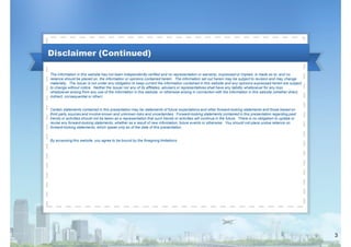 Disclaimer (Continued)
The information in this website has not been independently verified and no representation or warranty, expressed or implied, is made as to, and no
reliance should be placed on, the information or opinions contained herein. The information set out herein may be subject to revision and may change
materially. The Issuer is not under any obligation to keep current the information contained in this website and any opinions expressed herein are subject
to change without notice. Neither the Issuer nor any of its affiliates, advisers or representatives shall have any liability whatsoever for any loss
whatsoever arising from any use of the information in this website, or otherwise arising in connection with the information in this website (whether direct,
indirect, consequential or other).
Certain statements contained in this presentation may be statements of future expectations and other forward-looking statements and those based on
third party sources and involve known and unknown risks and uncertainties. Forward-looking statements contained in this presentation regarding past
trends or activities should not be taken as a representation that such trends or activities will continue in the future. There is no obligation to update or
revise any forward-looking statements, whether as a result of new information, future events or otherwise. You should not place undue reliance on
forward-looking statements, which speak only as of the date of this presentation.
By accessing this website, you agree to be bound by the foregoing limitations.

3

 