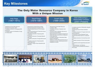 Key Milestones
The Only Water Resource Company in Korea
With a Unique Mission
Initial Stage

Takeoff Stage

Growth Stage

(1967~1973)

(1974~1987)

(1988~2006)

•Reorganized as Industrial Sites and Water
Resources Development Corporation (1974)
•Ground-breaking Ceremony of Gumi Industrial
Complex
•Commenced development of Onsan Non-Ferrous
Metal Industrial Complex
•Completed Construction of Daecheong Multipurpose dam
•Completed construction of Geumgang Regional
water works
•Completed construction of Chungju Muliti-purpose
dam
•Completed construction of Daecheong Multiregional water works
•Completed 3rd stage of Seoul metropolitan area
waterworks

•Reorganized as Korea Water Resources
Corporation (1988)
•Completed construction of Hapcheon multipurpose dam
•Acquired ISO 9001 Certification (first ever by a
government-funded institution)
•Signed agreement for consigned management of
Nonsan local water works (first ever consignment
of local waterworks)
•Completed construction of International Water
Analysis Center(IWAC)
•Ranked 1st in 2002~2003 government survey on
management innovation, awarded grand prize for
management innovation

•Established as Korea Water Resources
Development Corporation (1967)
•Completed construction of Soyanggang Mulitipurpose dam
•Completed a study on the feasibility of 4-large
river valley project

Goal of Becoming a
Global Water Company

(2007~Present)
•Completed construction of Metropolitan Integrated
Operation Center
•Awarded grand prize at Korea Contribution
Awards
•Completed construction of Yongnam inland multiregional waterworks
•Commenced Four River Restoration Project
•Received Asian Make Award for 3 consecutive
years
•Completed construction of Gunnam flood control
dam
•Completed construction of Gunwi multi-purpose
dam
•Completed the world’s largest tidal power plant in
Sihwa
• Opened Gyeong-in Ara Waterway
• Opened The ARC (Architecture and Artistry of
River culture)

8

 