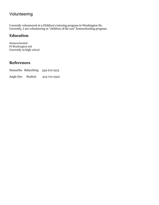 Volunteering
I recently volunteered at a Children’s tutoring program in Washington Dc.
Currently, I am volunteering at "children of the sun" homeschooling program.
Education
Homeschooled
Ft Washington md
Currently in high school
References
Samantha Babysitting 334-212-2515
Angle Dye Student 414-712-0322
 