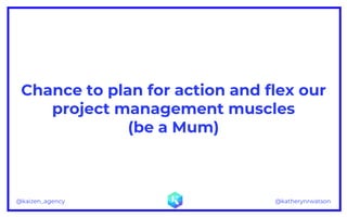 @katherynrwatson@kaizen_agency
Chance to plan for action and flex our
project management muscles
(be a Mum)
 