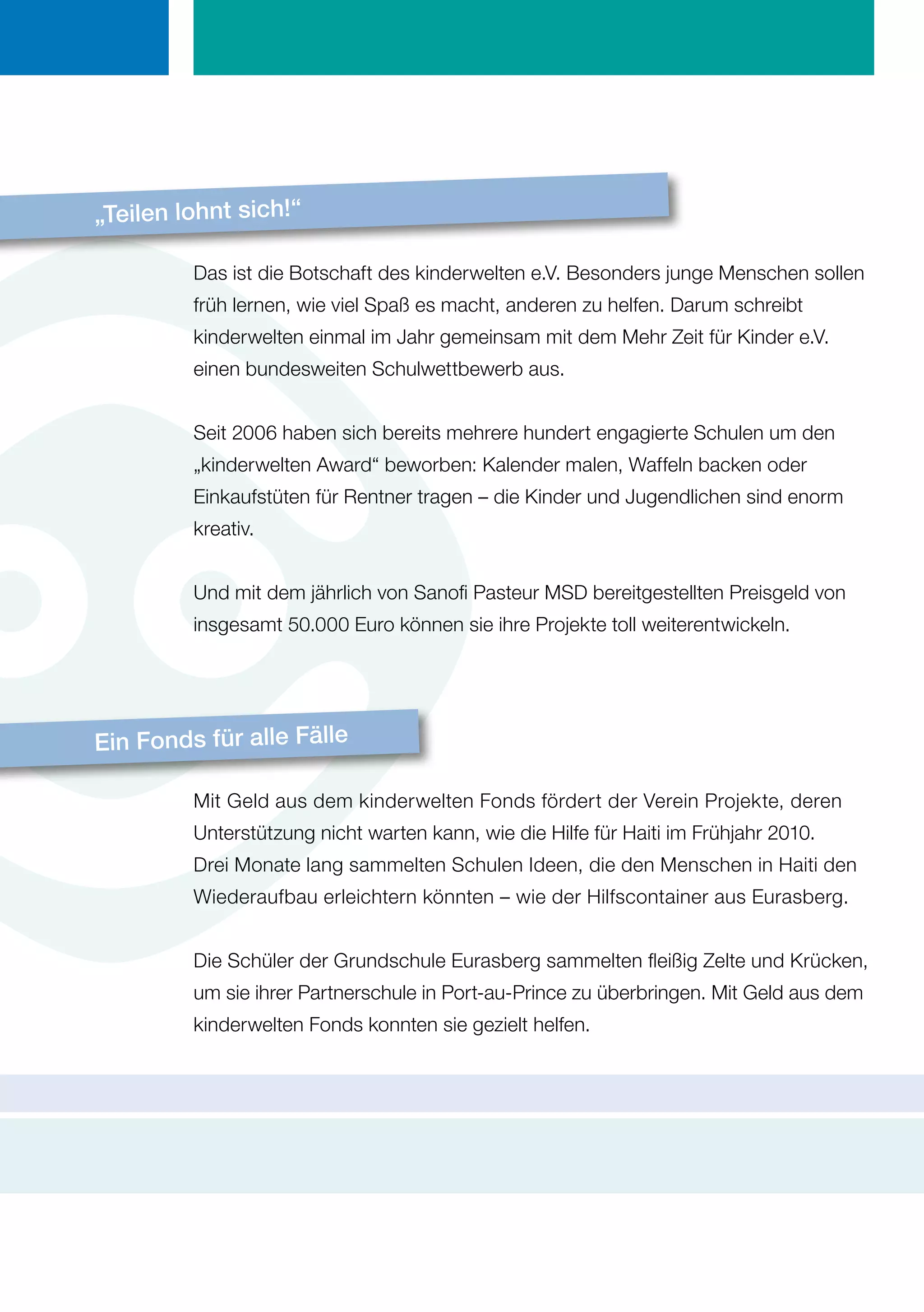 „Teilen lohnt sich!“

         Das ist die Botschaft des kinderwelten e.V. Besonders junge Menschen sollen
         früh lernen, wie viel Spaß es macht, anderen zu helfen. Darum schreibt
         kinderwelten einmal im Jahr gemeinsam mit dem Mehr Zeit für Kinder e.V.
         einen bundesweiten Schulwettbewerb aus.


         Seit 2006 haben sich bereits mehrere hundert engagierte Schulen um den
         „kinderwelten Award“ beworben: Kalender malen, Waffeln backen oder
         Einkaufstüten für Rentner tragen – die Kinder und Jugendlichen sind enorm
         kreativ.


         Und mit dem jährlich von Sanofi Pasteur MSD bereitgestellten Preisgeld von
         insgesamt 50.000 Euro können sie ihre Projekte toll weiterentwickeln.




Ein Fonds für alle Fälle

         Mit Geld aus dem kinderwelten Fonds fördert der Verein Projekte, deren
         Unterstützung nicht warten kann, wie die Hilfe für Haiti im Frühjahr 2010.
         Drei Monate lang sammelten Schulen Ideen, die den Menschen in Haiti den
         Wiederaufbau erleichtern könnten – wie der Hilfscontainer aus Eurasberg.


         Die Schüler der Grundschule Eurasberg sammelten fleißig Zelte und Krücken,
         um sie ihrer Partnerschule in Port-au-Prince zu überbringen. Mit Geld aus dem
         kinderwelten Fonds konnten sie gezielt helfen.
 