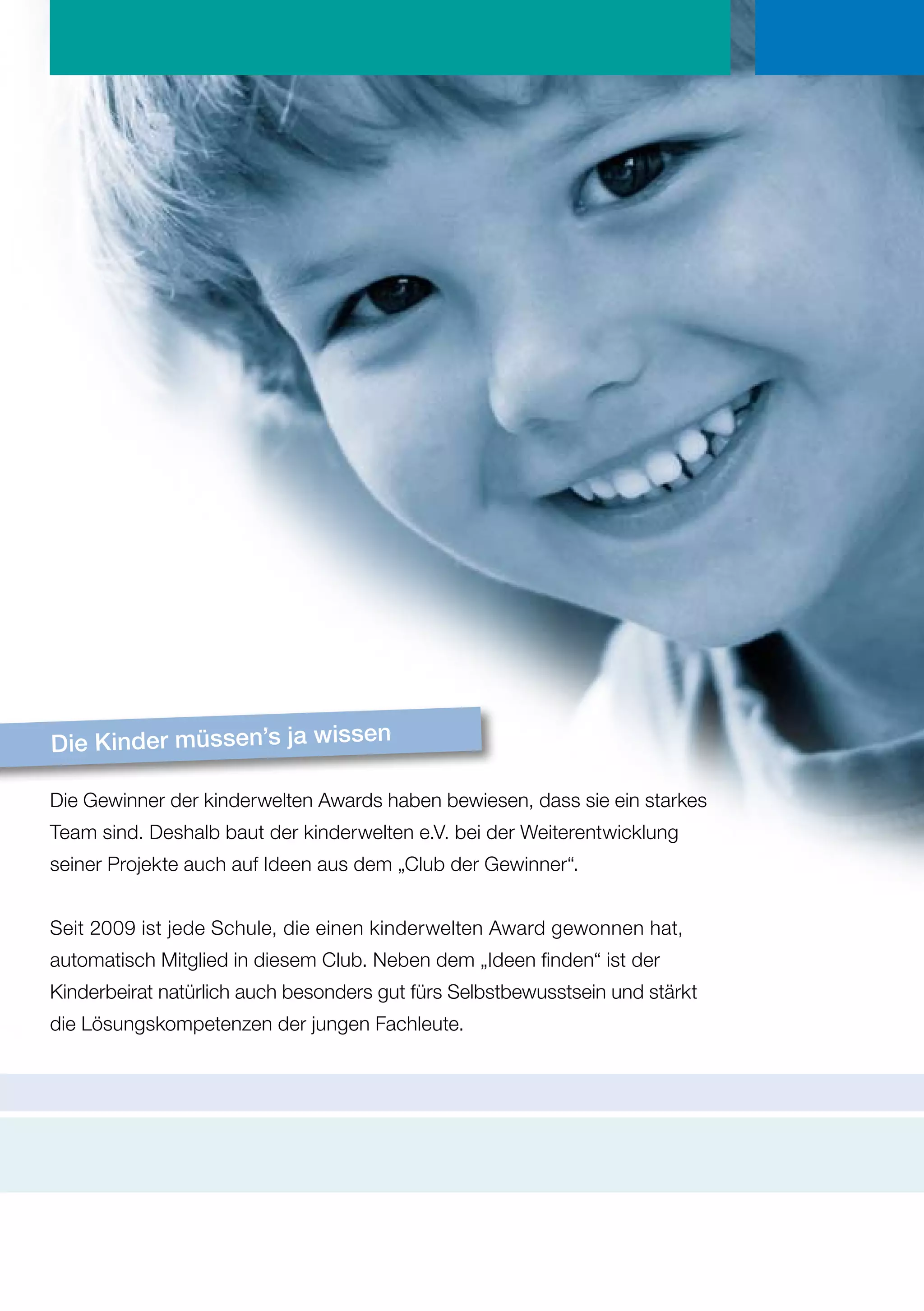 Die Kinder müssen’s ja wissen

Die Gewinner der kinderwelten Awards haben bewiesen, dass sie ein starkes
Team sind. Deshalb baut der kinderwelten e.V. bei der Weiterentwicklung
seiner Projekte auch auf Ideen aus dem „Club der Gewinner“.


Seit 2009 ist jede Schule, die einen kinderwelten Award gewonnen hat,
automatisch Mitglied in diesem Club. Neben dem „Ideen finden“ ist der
Kinderbeirat natürlich auch besonders gut fürs Selbstbewusstsein und stärkt
die Lösungskompetenzen der jungen Fachleute.
 