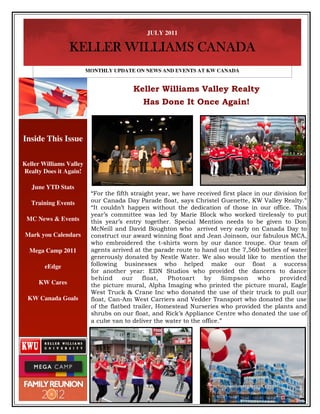 JULY 2011

                KELLER WILLIAMS CANADA
                         MONTHLY UPDATE ON NEWS AND EVENTS AT KW CANADA


                                         Keller Williams Valley Realty
                                            Has Done It Once Again!



Inside This Issue

Keller Williams Valley
Realty Does it Again!

   June YTD Stats
                          “For the fifth straight year, we have received first place in our division for
   Training Events        our Canada Day Parade float, says Christel Guenette, KW Valley Realty.”
                          “It couldn’t happen without the dedication of those in our office. This
                          year’s committee was led by Marie Block who worked tirelessly to put
 MC News & Events         this year’s entry together. Special Mention needs to be given to Don
                          McNeill and David Boughton who arrived very early on Canada Day to
Mark you Calendars        construct our award winning float and Jean Joinson, our fabulous MCA,
                          who embroidered the t-shirts worn by our dance troupe. Our team of
  Mega Camp 2011          agents arrived at the parade route to hand out the 7,560 bottles of water
                          generously donated by Nestle Water. We also would like to mention the
        eEdge             following businesses who helped make our float a success
                          for another year: EDN Studios who provided the dancers to dance
                          behind      our    float,   Photoart    by     Simpson      who     provided
     KW Cares             the picture mural, Alpha Imaging who printed the picture mural, Eagle
                          West Truck & Crane Inc who donated the use of their truck to pull our
 KW Canada Goals          float, Can-Am West Carriers and Vedder Transport who donated the use
                          of the flatbed trailer, Homestead Nurseries who provided the plants and
                          shrubs on our float, and Rick’s Appliance Centre who donated the use of
                          a cube van to deliver the water to the office.”
 