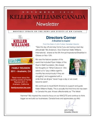 N    O        V   E    M     B    E     R         2    0    1    0


KELLER WILLIAMS CANADA
        Newsletter
  M O N T H LY U P DAT E O N T H E N E W S A N D E V E N T S AT K W C A N A DA



                                               Directors Corner
                                                     A Breakfast to Inspire!
                                         From the Desk of John Furber, Canadian Director
                                "Take the day off and stay home if you are having a bad day
                                attitudinally" Mo Anderson, Vice Chairman Keller Williams
                                International,  shared at the 6th Annual Inspirational Breakfast in
                                Ottawa on Nov 12th.

                                Mo was the feature speaker of the
                                event that included Ryan Hreljac of the
                                Ryan's Well Foundation. Mo shared
 FAMILY REUNION                 her thoughts on "What Culture is". She
2011 - Anaheim, CA              asked us to "pay a fellow agent's
                                monthly fee anonymously if they are
                                struggling" and suggested with a
 Read more about the
exciting events at Family       smile that we all give "seven hugs a day or we could
    Reunion 2011 in             become weird".
  Anaheim, California
                                Mo continues to travel North America to support and guide
familyreunion.kw.com
                                Keller Williams Realty. This is actually the third time she has been
                                to Canada this year. Known affectionately as "The Velvet

            Hammer" Mo inspired the crowd to focus on our WI4C2TS and continue to think
            bigger as we build our businesses. Canada loves and appreciates you Mo!




                                                                     John Furber
                                                                     Canadian Director
 