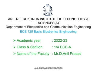 ANIL NEERUKONDA INSTITUTE OF TECHNOLOGY &
SCIENCES(A)
Department of Electronics and Communication Engineering
ECE 125 Basic Electronics Engineering
 Academic year : 2022-23
 Class & Section : 1/4 ECE-A
 Name of the Faculty : Mr.D.Anil Prasad
ANIL PRASAD DADI/ECE/ANITS
 