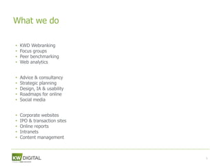 What we do

Research
• KWD Webranking
• Focus groups
• Peer benchmarking
• Web analytics

Strategy
• Advice & consultancy
• Strategic planning
• Design, IA & usability
• Roadmaps for online
• Social media

Implementation
• Corporate websites
• IPO & transaction sites
• Online reports
• Intranets
• Content management



                            5
 