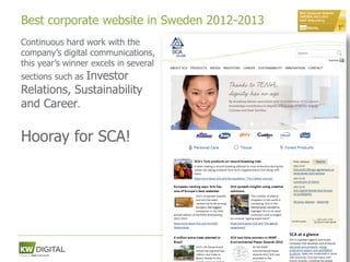 Best corporate website in Sweden 2012-2013
Continuous hard work with the
company’s digital communications,
this year’s winner excels in several
             Investor
sections such as
Relations, Sustainability
and Career.

Hooray for SCA!




                                             64
 