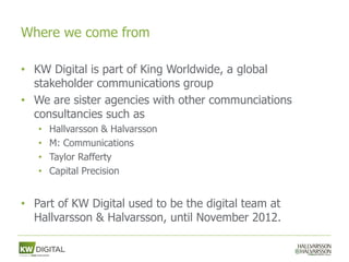 Where we come from

• KW Digital is part of King Worldwide, a global
  stakeholder communications group
• We are sister agencies with other communciations
  consultancies such as
   •   Hallvarsson & Halvarsson
   •   M: Communications
   •   Taylor Rafferty
   •   Capital Precision


• Part of KW Digital used to be the digital team at
  Hallvarsson & Halvarsson, until November 2012.
 