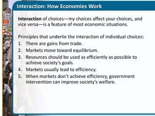 Interaction: How Economies Work
Interaction of choices—my choices affect your choices, and
vice versa—is a feature of most economic situations.
Principles that underlie the interaction of individual choices:
1. There are gains from trade.
2. Markets move toward equilibrium.
3. Resources should be used as efficiently as possible to
achieve society’s goals.
4. Markets usually lead to efficiency.
5. When markets don’t achieve efficiency, government
intervention can improve society’s welfare.

 