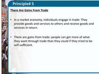 Principle# 5
There Are Gains From Trade
• In a market economy, individuals engage in trade: They
provide goods and services to others and receive goods and
services in return.
• There are gains from trade: people can get more of what
they want through trade than they could if they tried to be
self-sufficient.

 