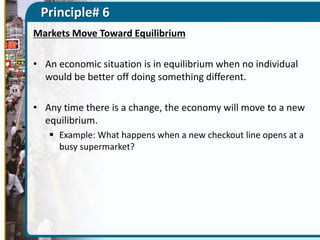 Principle# 6
Markets Move Toward Equilibrium
• An economic situation is in equilibrium when no individual
would be better off doing something different.
• Any time there is a change, the economy will move to a new
equilibrium.
 Example: What happens when a new checkout line opens at a
busy supermarket?

 