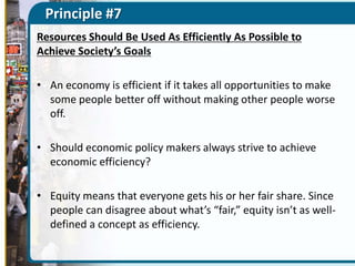 Principle #7
Resources Should Be Used As Efficiently As Possible to
Achieve Society’s Goals
• An economy is efficient if it takes all opportunities to make
some people better off without making other people worse
off.
• Should economic policy makers always strive to achieve
economic efficiency?
• Equity means that everyone gets his or her fair share. Since
people can disagree about what’s “fair,” equity isn’t as welldefined a concept as efficiency.

 