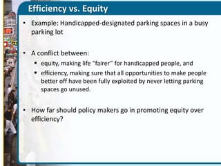 Efficiency vs. Equity
• Example: Handicapped-designated parking spaces in a busy
parking lot
• A conflict between:
 equity, making life “fairer” for handicapped people, and
 efficiency, making sure that all opportunities to make people
better off have been fully exploited by never letting parking
spaces go unused.

• How far should policy makers go in promoting equity over
efficiency?

 