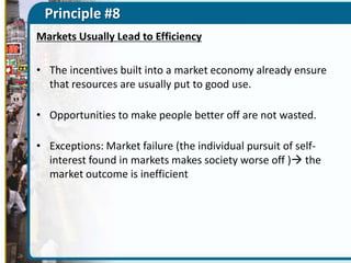 Principle #8
Markets Usually Lead to Efficiency
• The incentives built into a market economy already ensure
that resources are usually put to good use.
• Opportunities to make people better off are not wasted.
• Exceptions: Market failure (the individual pursuit of selfinterest found in markets makes society worse off ) the
market outcome is inefficient

 