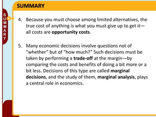 SUMMARY
4. Because you must choose among limited alternatives, the
true cost of anything is what you must give up to get it—
all costs are opportunity costs.
5. Many economic decisions involve questions not of
“whether” but of “how much?” Such decisions must be
taken by performing a trade-off at the margin—by
comparing the costs and benefits of doing a bit more or a
bit less. Decisions of this type are called marginal
decisions, and the study of them, marginal analysis, plays
a central role in economics.

 