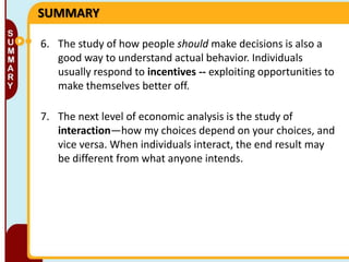 SUMMARY
6. The study of how people should make decisions is also a
good way to understand actual behavior. Individuals
usually respond to incentives -- exploiting opportunities to
make themselves better off.
7. The next level of economic analysis is the study of
interaction—how my choices depend on your choices, and
vice versa. When individuals interact, the end result may
be different from what anyone intends.

 