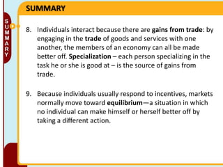 SUMMARY
8. Individuals interact because there are gains from trade: by
engaging in the trade of goods and services with one
another, the members of an economy can all be made
better off. Specialization – each person specializing in the
task he or she is good at – is the source of gains from
trade.
9. Because individuals usually respond to incentives, markets
normally move toward equilibrium—a situation in which
no individual can make himself or herself better off by
taking a different action.

 