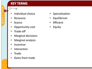 KEY TERMS
•
•
•
•
•
•
•
•
•
•
•

Individual choice
Resource
Scarce
Opportunity cost
Trade-off
Marginal decisions
Marginal analysis
Incentive
Interaction
Trade
Gains from trade

•
•
•
•

Specialization
Equilibrium
Efficient
Equity

 