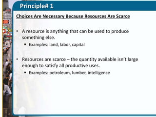Principle# 1
Choices Are Necessary Because Resources Are Scarce
• A resource is anything that can be used to produce
something else.
 Examples: land, labor, capital

• Resources are scarce – the quantity available isn’t large
enough to satisfy all productive uses.
 Examples: petroleum, lumber, intelligence

 