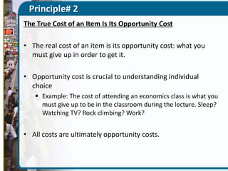Principle# 2
The True Cost of an Item Is Its Opportunity Cost
• The real cost of an item is its opportunity cost: what you
must give up in order to get it.
• Opportunity cost is crucial to understanding individual
choice
 Example: The cost of attending an economics class is what you
must give up to be in the classroom during the lecture. Sleep?
Watching TV? Rock climbing? Work?

• All costs are ultimately opportunity costs.

 