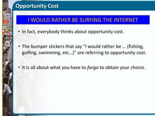 Opportunity Cost
I WOULD RATHER BE SURFING THE INTERNET
• In fact, everybody thinks about opportunity cost.

• The bumper stickers that say “I would rather be … (fishing,
golfing, swimming, etc…)” are referring to opportunity cost.
• It is all about what you have to forgo to obtain your choice.

 