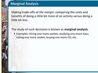 Marginal Analysis
Making trade-offs at the margin: comparing the costs and
benefits of doing a little bit more of an activity versus doing a
little bit less.
The study of such decisions is known as marginal analysis.
 Examples: Hiring one more worker, studying one more hour,
eating one more cookie, buying one more CD, etc.

 