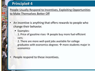 Principle# 4
People Usually Respond to Incentives, Exploiting Opportunities
to Make Themselves Better Off
• An incentive is anything that offers rewards to people who
change their behavior.
 Examples:
1. Price of gasoline rises  people buy more fuel-efficient
cars;
2. There are more well-paid jobs available for college
graduates with economics degrees  more students major in
economics

• People respond to these incentives.

 