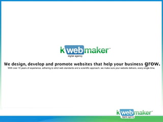 We design, develop and promote websites that help your business                                                                           grow.
 With over 10 years of experience, adhering to strict web standards and a scientific approach, we make sure your website delivers, every single time.




    www.kwebmaker.com
 