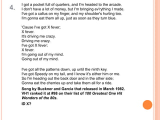 4.

I got a pocket full of quarters, and I'm headed to the arcade.
I don't have a lot of money, but I'm bringing ev'rything I made.
I've got a callus on my finger, and my shoulder's hurting too.
I'm gonna eat them all up, just as soon as they turn blue.
'Cause I've got X fever;
X fever.
It's driving me crazy.
Driving me crazy.
I've got X fever;
X fever.
I'm going out of my mind.
Going out of my mind.

I've got all the patterns down, up until the ninth key.
I've got Speedy on my tail, and I know it's either him or me.
So I'm heading out the back door and in the other side;
Gonna eat the cherries up and take them all for a ride.
Song by Buckner and Garcia that released in March 1982.
VH1 ranked it at #98 on their list of 100 Greatest One Hit
Wonders of the 80s.
ID X?

 