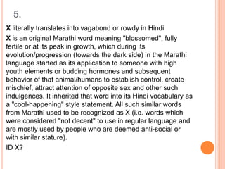 5.
X literally translates into vagabond or rowdy in Hindi.
X is an original Marathi word meaning "blossomed", fully
fertile or at its peak in growth, which during its
evolution/progression (towards the dark side) in the Marathi
language started as its application to someone with high
youth elements or budding hormones and subsequent
behavior of that animal/humans to establish control, create
mischief, attract attention of opposite sex and other such
indulgences. It inherited that word into its Hindi vocabulary as
a "cool-happening" style statement. All such similar words
from Marathi used to be recognized as X (i.e. words which
were considered "not decent" to use in regular language and
are mostly used by people who are deemed anti-social or
with similar stature).
ID X?

 