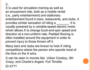 6.
X is used for simulation training as well as
an amusement ride, both as a mobile rental
(i.e., party entertainment) and stationary
entertainment found in bars, restaurants, and clubs. It
provides similar sensation of riding a _______. It is
usually powered by a variable-speed electric motor
which allows X to change buck-and-spin speed and
direction at a non-uniform rate. Padded flooring is
often installed around the equipment in order to
prevent injury to those thrown off it.
Many bars and clubs are known to host X riding
competitions where the person who spends most of
the time on the X wins.
X can be seen in movies like Urban Cowboy, Stir
Crazy, and Charlie's Angels: Full Throttle.
ID X???

 