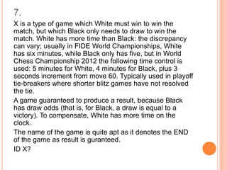 7.
X is a type of game which White must win to win the
match, but which Black only needs to draw to win the
match. White has more time than Black: the discrepancy
can vary; usually in FIDE World Championships, White
has six minutes, while Black only has five, but in World
Chess Championship 2012 the following time control is
used: 5 minutes for White, 4 minutes for Black, plus 3
seconds increment from move 60. Typically used in playoff
tie-breakers where shorter blitz games have not resolved
the tie.
A game guaranteed to produce a result, because Black
has draw odds (that is, for Black, a draw is equal to a
victory). To compensate, White has more time on the
clock.
The name of the game is quite apt as it denotes the END
of the game as result is guranteed.
ID X?

 