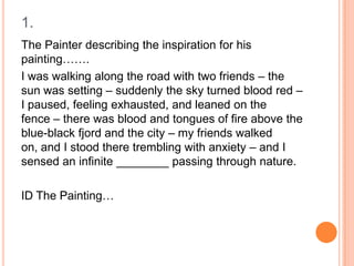 1.
The Painter describing the inspiration for his
painting…….
I was walking along the road with two friends – the
sun was setting – suddenly the sky turned blood red –
I paused, feeling exhausted, and leaned on the
fence – there was blood and tongues of fire above the
blue-black fjord and the city – my friends walked
on, and I stood there trembling with anxiety – and I
sensed an infinite ________ passing through nature.
ID The Painting…

 