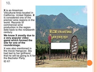 10.
X is an American
Viticultural Area located in
California, United States. X
is considered one of the
premier wine regions in the
world. Records of
commercial wine
production in the region
date back to the nineteenth
century.
We know X mostly due to
a very popular video
game which formed the
site for one of the
rounds/stage.
X was also mentioned in
the movie Hangover. Stu
had lied to her girlfriend
that he will be going to X for
the Bachelor Party.
ID X?

 